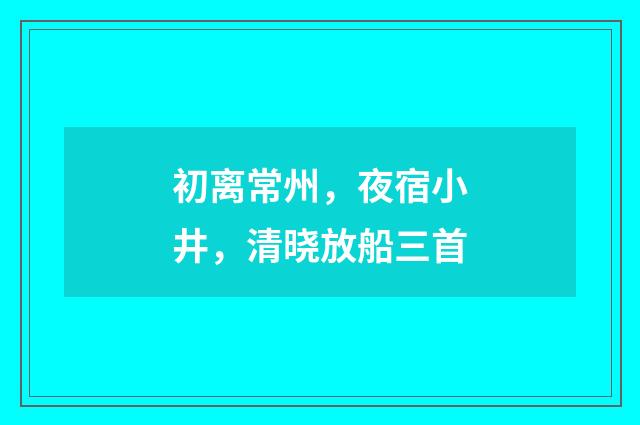 初离常州，夜宿小井，清晓放船三首