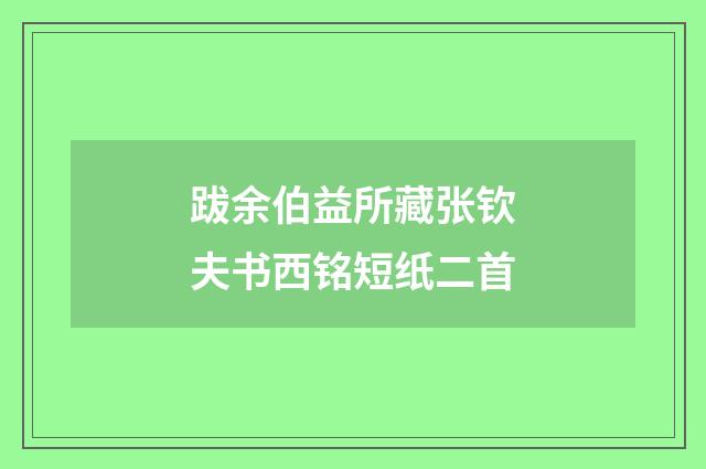 跋余伯益所藏张钦夫书西铭短纸二首