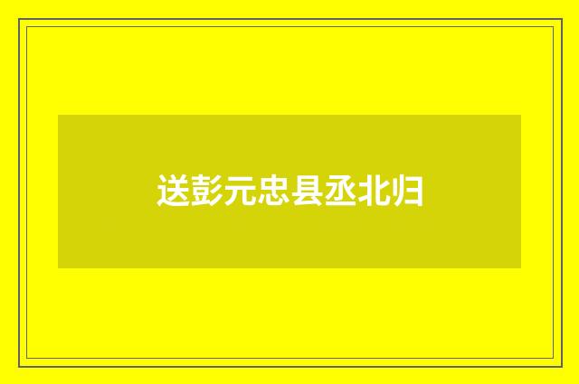 送彭元忠县丞北归