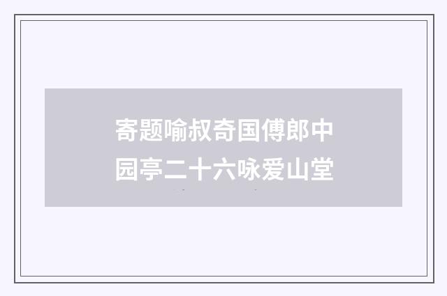 寄题喻叔奇国傅郎中园亭二十六咏爱山堂