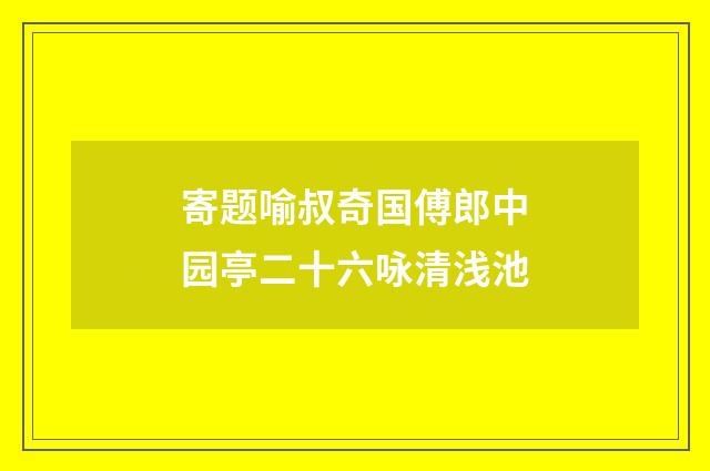 寄题喻叔奇国傅郎中园亭二十六咏清浅池