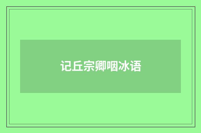 记丘宗卿咽冰语