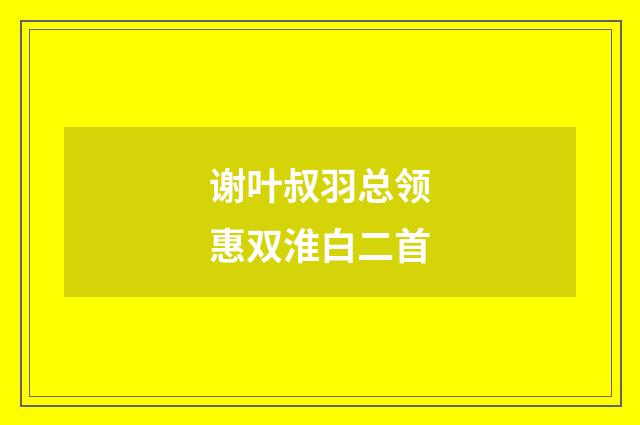 谢叶叔羽总领惠双淮白二首