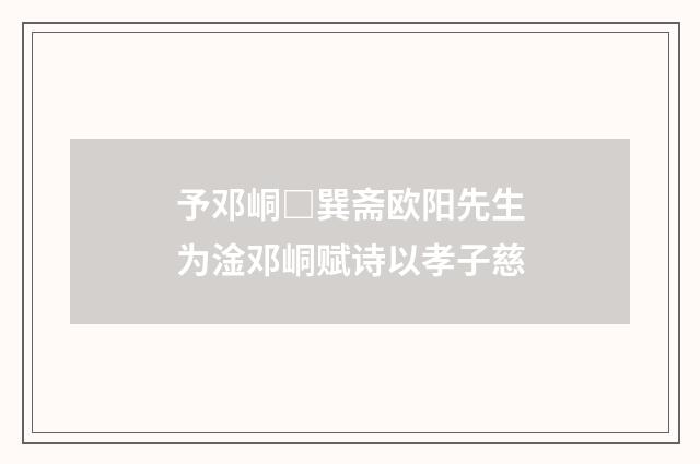 予邓峒□巽斋欧阳先生为淦邓峒赋诗以孝子慈
