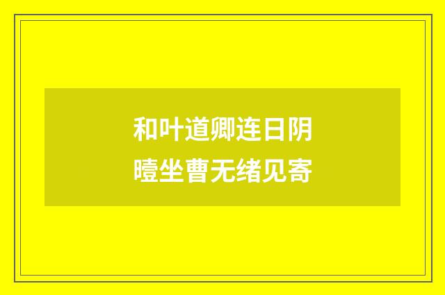 和叶道卿连日阴曀坐曹无绪见寄
