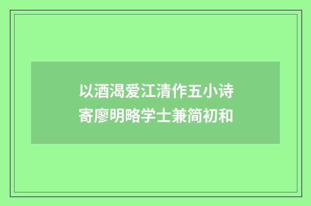 以酒渴爱江清作五小诗寄廖明略学士兼简初和