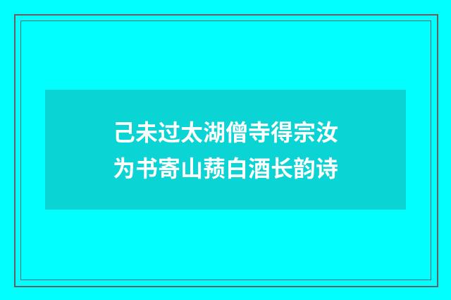 己未过太湖僧寺得宗汝为书寄山蓣白酒长韵诗