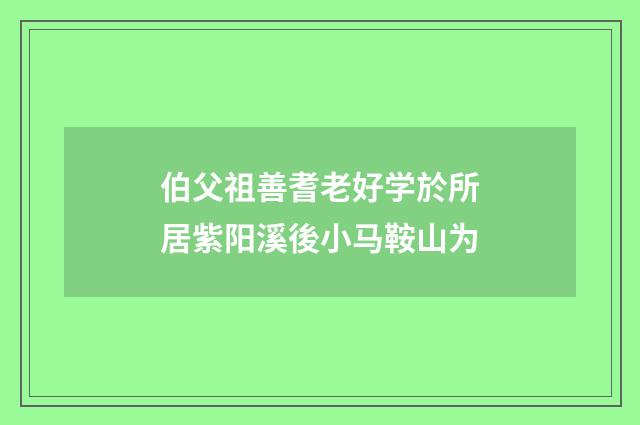 伯父祖善耆老好学於所居紫阳溪後小马鞍山为