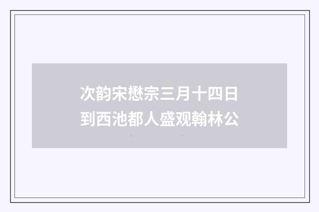 次韵宋懋宗三月十四日到西池都人盛观翰林公