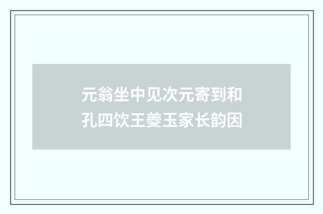 元翁坐中见次元寄到和孔四饮王夔玉家长韵因