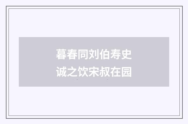 暮春同刘伯寿史诚之饮宋叔在园