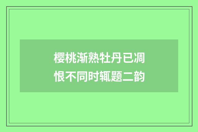 樱桃渐熟牡丹已凋恨不同时辄题二韵