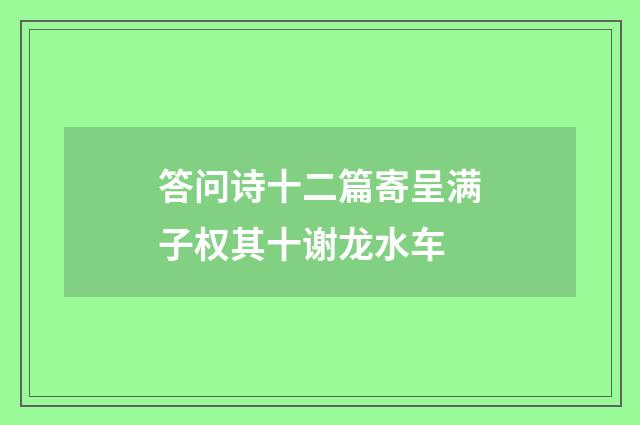 答问诗十二篇寄呈满子权其十谢龙水车