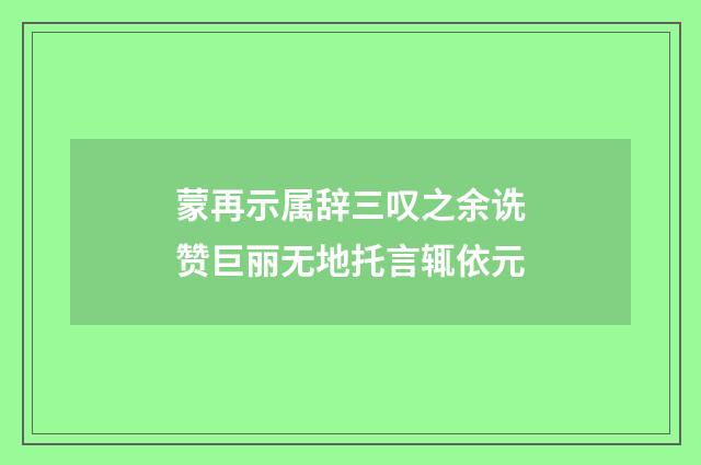 蒙再示属辞三叹之余诜赞巨丽无地托言辄依元