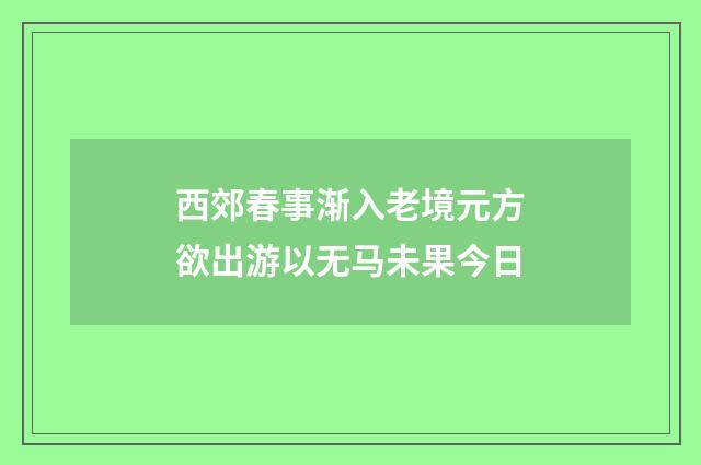 西郊春事渐入老境元方欲出游以无马未果今日