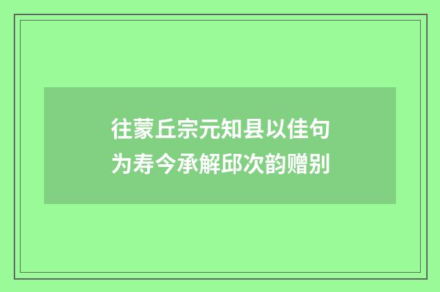 往蒙丘宗元知县以佳句为寿今承解邱次韵赠别