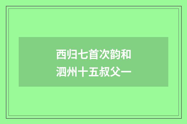 西归七首次韵和泗州十五叔父一