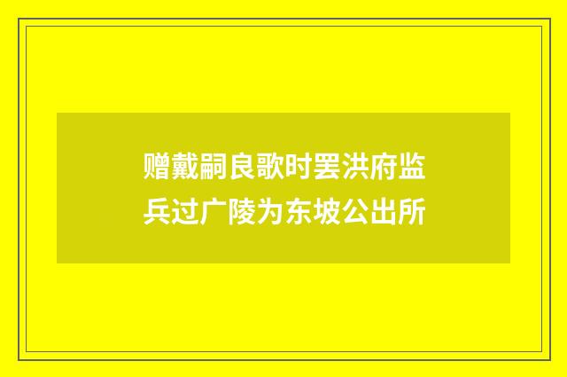 赠戴嗣良歌时罢洪府监兵过广陵为东坡公出所