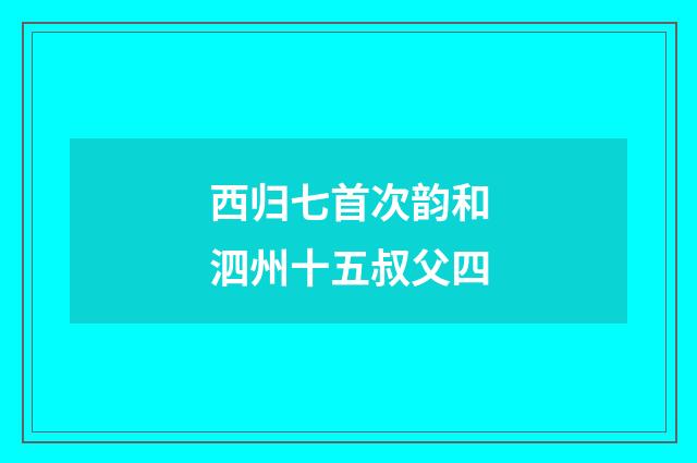 西归七首次韵和泗州十五叔父四
