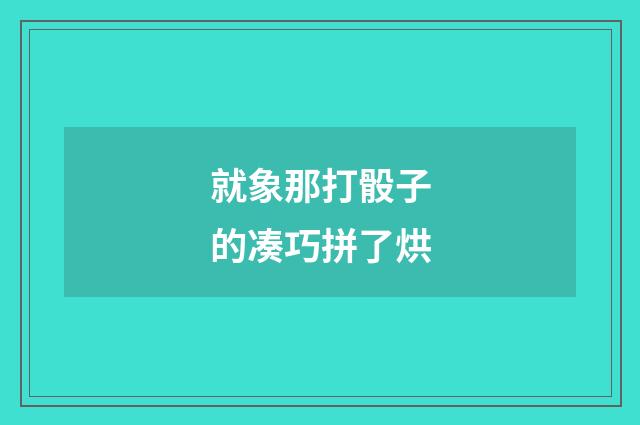 就象那打骰子的凑巧拼了烘