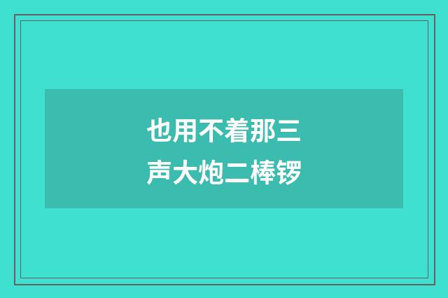 也用不着那三声大炮二棒锣