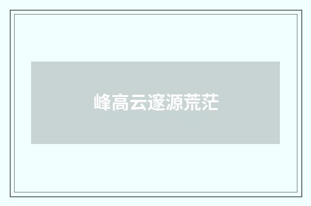 峰高云邃源荒茫