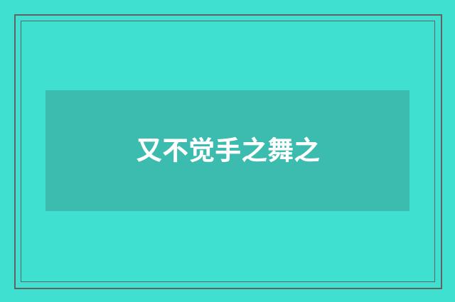 又不觉手之舞之