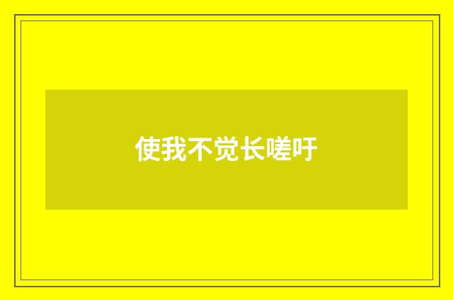 使我不觉长嗟吁