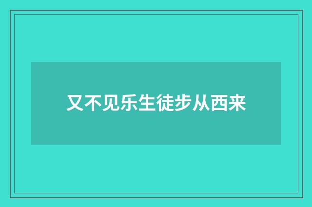 又不见乐生徒步从西来