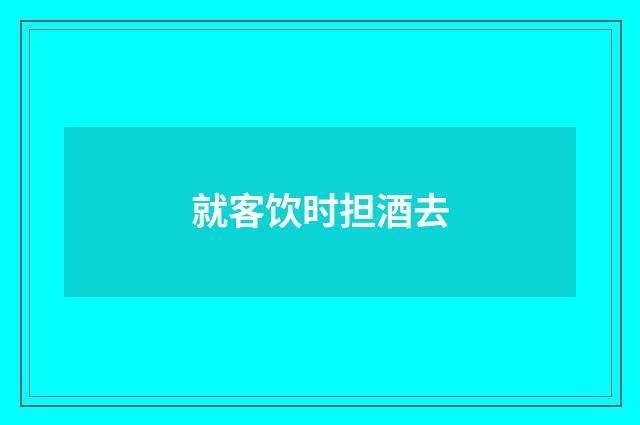 就客饮时担酒去