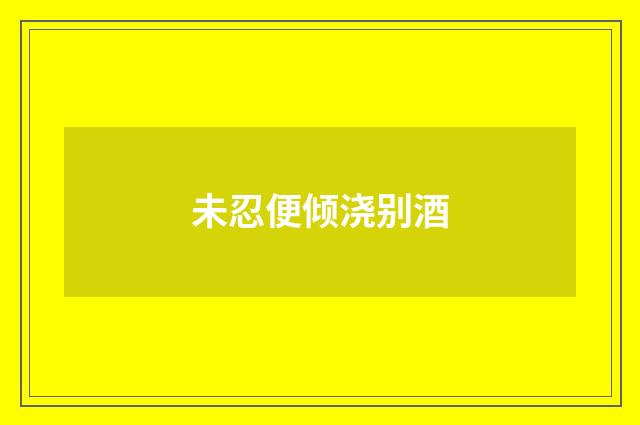 未忍便倾浇别酒