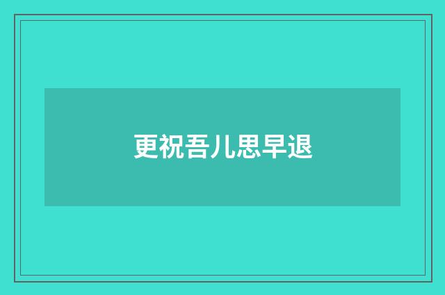 更祝吾儿思早退