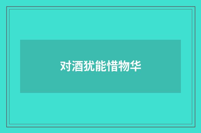 对酒犹能惜物华