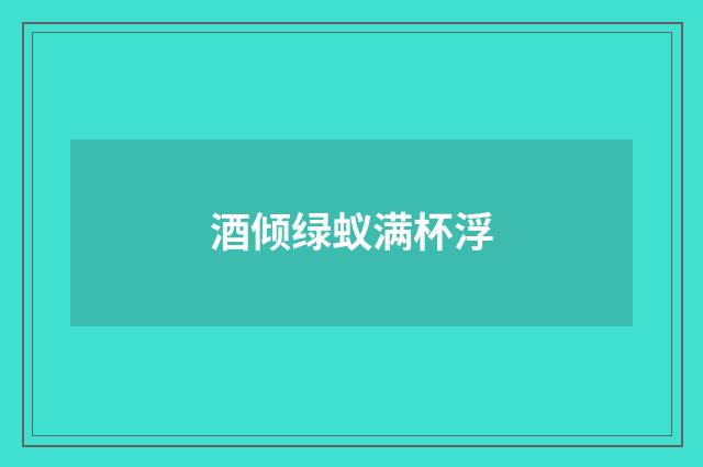 酒倾绿蚁满杯浮