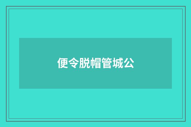 便令脱帽管城公