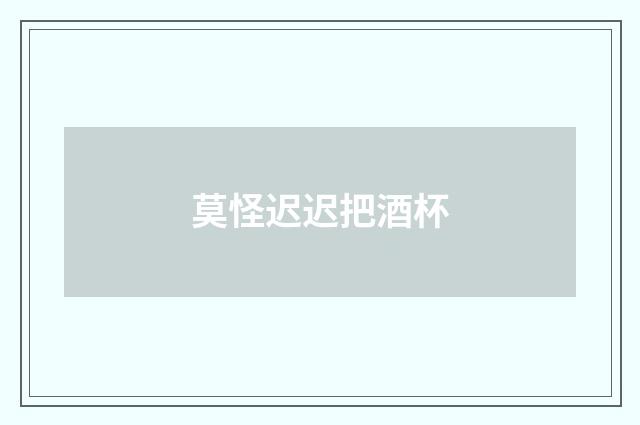 莫怪迟迟把酒杯