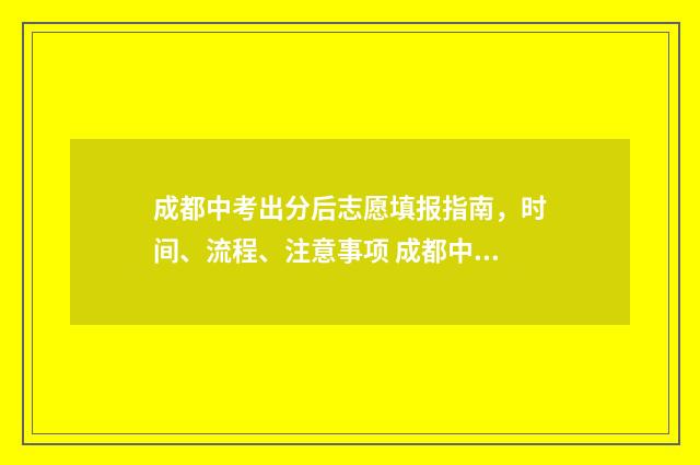 成都中考出分后志愿填报指南,时间、流程、注意事项 成都中考成绩出来后多久填志愿