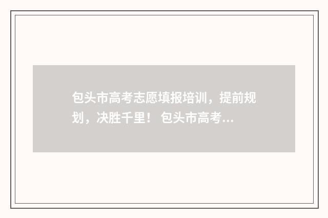 包头市高考志愿填报培训，提前规划，决胜千里！ 包头市高考志愿填报有哪些机构