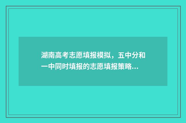 湖南高考志愿填报模拟，五中分和一中同时填报的志愿填报策略 湖南高考志愿填报表