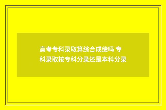 高考专科录取算综合成绩吗 专科录取按专科分录还是本科分录