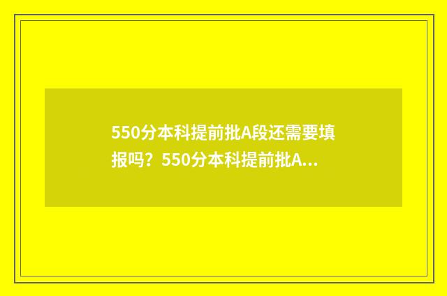 550分本科提前批A段还需要填报吗？550分本科提前批A段志愿填报指南 提前批530分能报什么学校