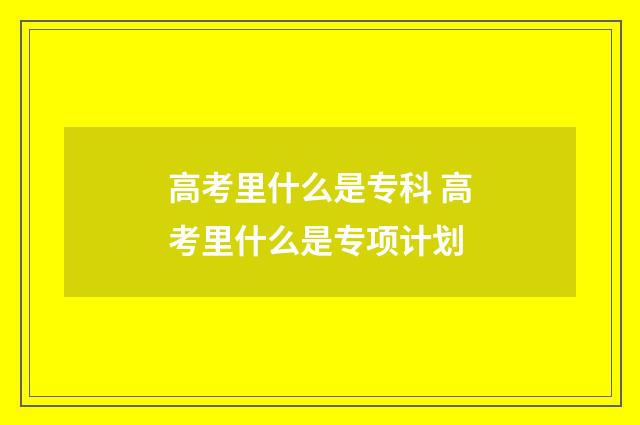 高考里什么是专科 高考里什么是专项计划