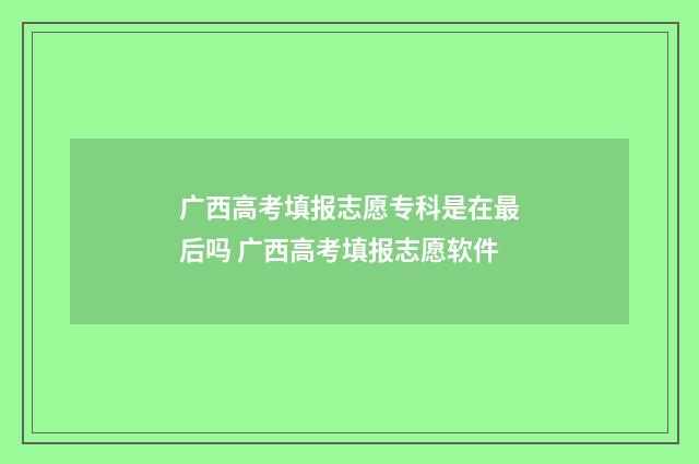 广西高考填报志愿专科是在最后吗 广西高考填报志愿软件