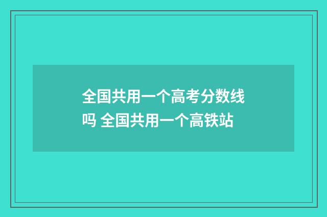 全国共用一个高考分数线吗 全国共用一个高铁站