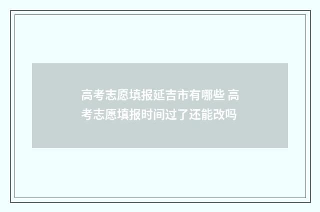 高考志愿填报延吉市有哪些 高考志愿填报时间过了还能改吗