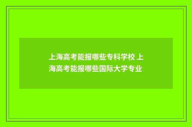 上海高考能报哪些专科学校 上海高考能报哪些国际大学专业