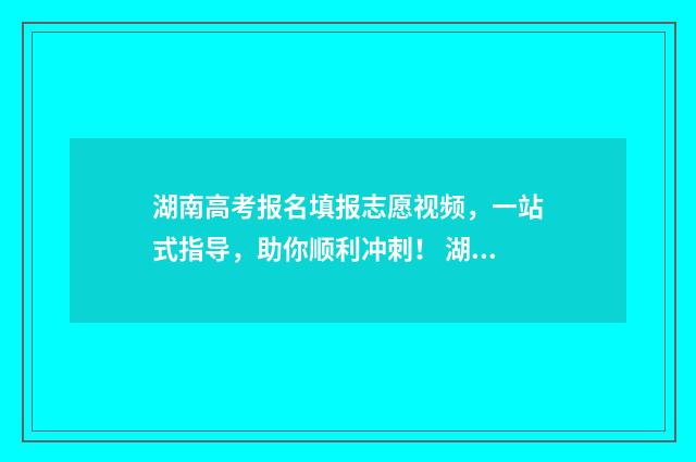 湖南高考报名填报志愿视频，一站式指导，助你顺利冲刺！ 湖南高考报名填01本省还是02本省