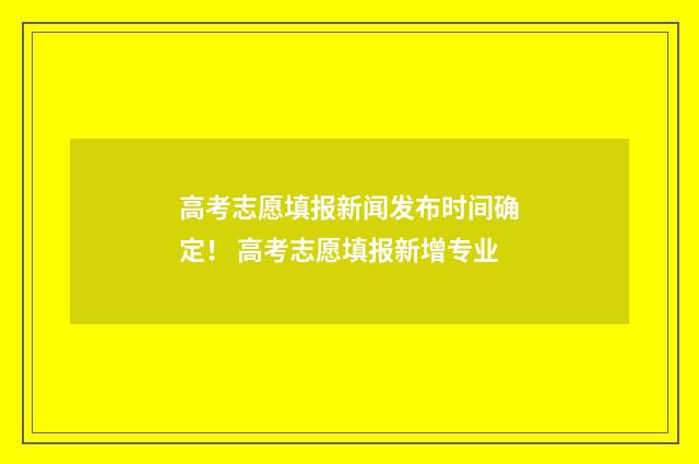 高考志愿填报新闻发布时间确定！ 高考志愿填报新增专业