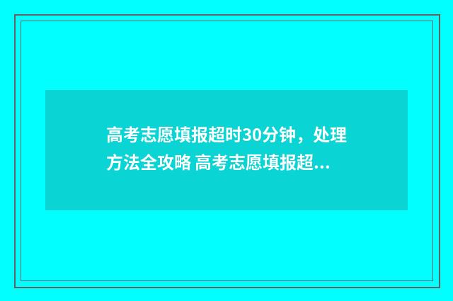 高考志愿填报超时30分钟，处理方法全攻略 高考志愿填报超详细知识点