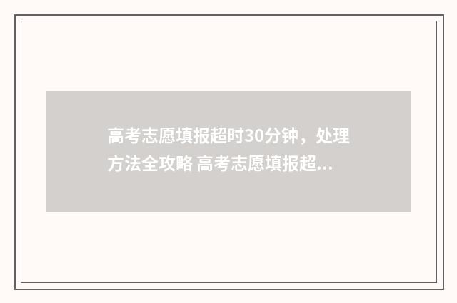 高考志愿填报超时30分钟，处理方法全攻略 高考志愿填报超详细知识点